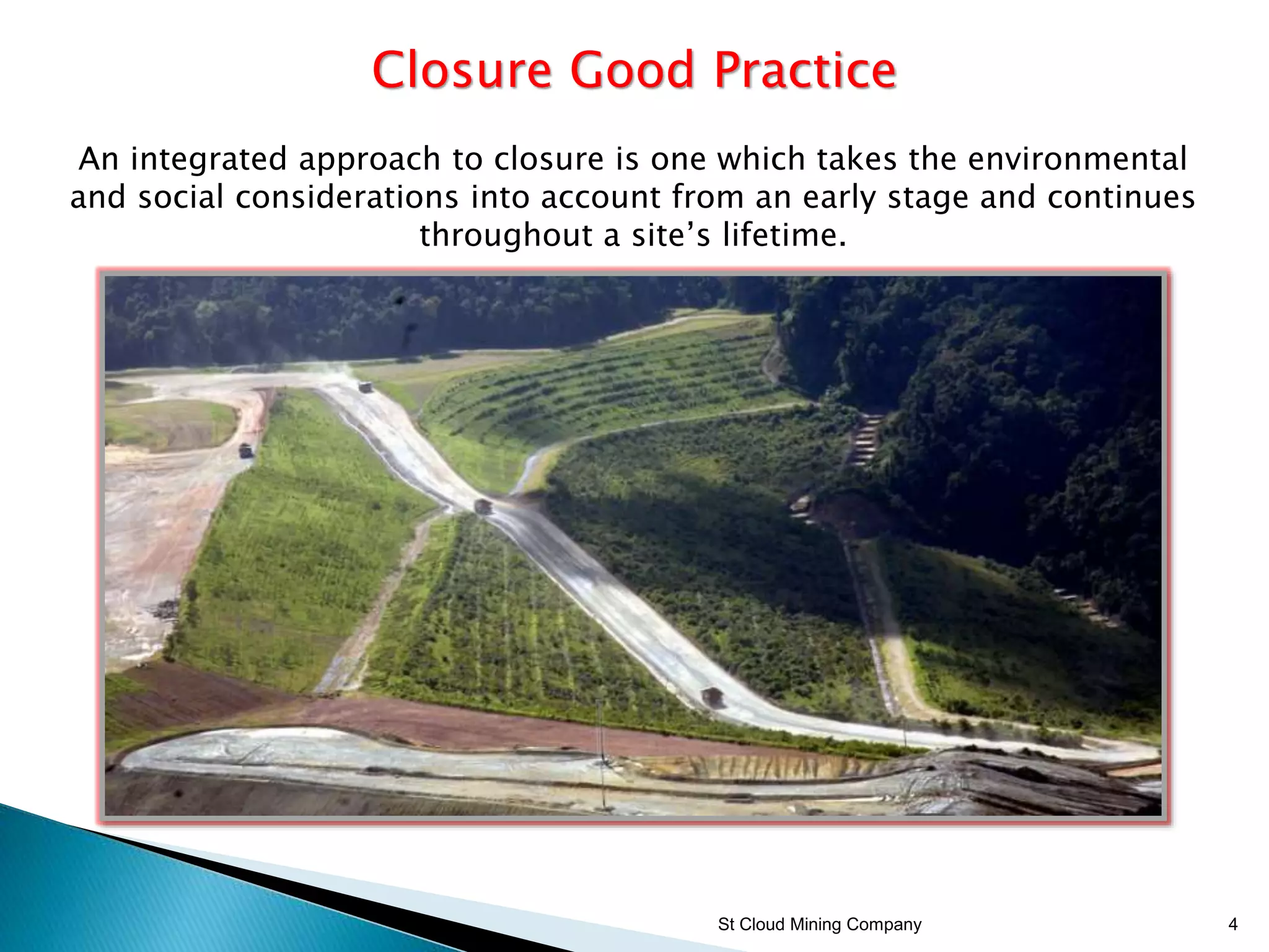St Cloud Mining Company 4
Closure Good Practice
An integrated approach to closure is one which takes the environmental
and social considerations into account from an early stage and continues
throughout a site’s lifetime.
 