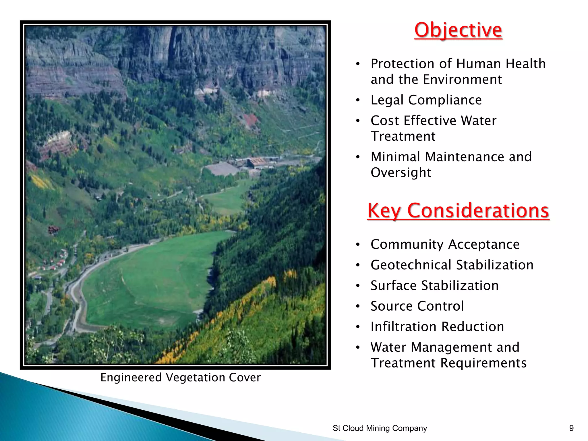 St Cloud Mining Company 9
Objective
• Protection of Human Health
and the Environment
• Legal Compliance
• Cost Effective Water
Treatment
• Minimal Maintenance and
Oversight
Key Considerations
• Community Acceptance
• Geotechnical Stabilization
• Surface Stabilization
• Source Control
• Infiltration Reduction
• Water Management and
Treatment Requirements
Engineered Vegetation Cover
 