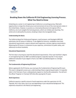 Breaking Down the California PE Civil Engineering Licensing Process:
What You Need to Know
Embarking on a career in civil engineering in California is an exciting journey, filled with
opportunities to shape the infrastructure and environment of one of the most dynamic states in
the United States. However, to practice as a licensed professional civil engineer (PE) in
California, one must navigate the licensing process, which can initially seem daunting. This
article aims to demystify the process, breaking it down into manageable steps.
Understanding the Basics
The California Board for Professional Engineers, Land Surveyors, and Geologists (BPELSG)
administers the PE license in California. To be eligible for licensure, candidates must meet
educational requirements, acquire relevant work experience, and pass rigorous examinations.
Obtaining the PE license is a testament to your expertise, commitment to public safety, and
adherence to ethical standards.
Educational Requirements
The first step is ensuring you meet the educational requirements. A four-year bachelor's degree
in civil engineering from an ABET-accredited program is typically required. It may require
additional evaluation if your degree is from a non-ABET accredited program or a foreign
institution.
The Fundamentals of Engineering (FE) Exam
Before applying for the PE license, you must pass the Fundamentals of Engineering (FE) exam.
This exam is designed to assess your understanding of basic engineering principles. It is typically
taken in the final year of your undergraduate program or shortly after graduation. You will earn
the official "Engineer-in-Training" (EIT) title after passing the FE exam.
Work Experience
California requires a specific amount of work experience under the supervision of a PE.
Typically, this is four years, but it can vary depending on your educational background. This
experience should be in the field of civil engineering.
 