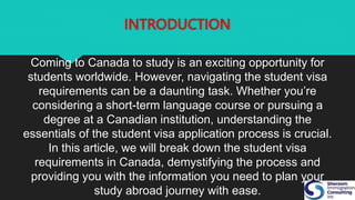 INTRODUCTION
Coming to Canada to study is an exciting opportunity for
students worldwide. However, navigating the student visa
requirements can be a daunting task. Whether you’re
considering a short-term language course or pursuing a
degree at a Canadian institution, understanding the
essentials of the student visa application process is crucial.
In this article, we will break down the student visa
requirements in Canada, demystifying the process and
providing you with the information you need to plan your
study abroad journey with ease.
 