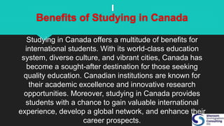 Benefits of Studying in Canada
Studying in Canada offers a multitude of benefits for
international students. With its world-class education
system, diverse culture, and vibrant cities, Canada has
become a sought-after destination for those seeking
quality education. Canadian institutions are known for
their academic excellence and innovative research
opportunities. Moreover, studying in Canada provides
students with a chance to gain valuable international
experience, develop a global network, and enhance their
career prospects.
 