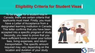 Eligibility Criteria for Student Visas
To be eligible for a student visa in
Canada, there are certain criteria that
applicants must meet. Firstly, you must
have a Letter of Acceptance from a
designated learning institution in Canada.
This letter confirms that you have been
accepted into a specific program of study.
Secondly, you need to prove that you
have sufficient funds to cover your tuition
fees, living expenses, and return
transportation. The specific amount
required may vary depending on the
location and duration of your study
 