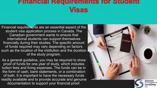 Financial Requirements for Student
Visas
Financial requirements are an essential aspect of the
student visa application process in Canada. The
Canadian government wants to ensure that
international students can support themselves
financially during their studies. The specific amount
of funds required may vary depending on factors
such as the location of the institution and the duration
of the study program.
As a general guideline, you may be required to show
proof of funds for one year of study, which includes
tuition fees and living expenses. The funds can be in
the form of cash, bank statements, or a combination
of both. It is important to have the necessary funds
readily available and to provide accurate and genuine
documentation to support your financial proof.
 