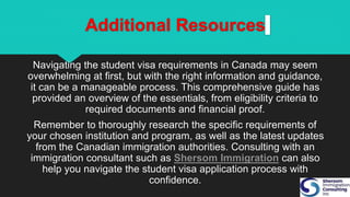 Additional Resources
Navigating the student visa requirements in Canada may seem
overwhelming at first, but with the right information and guidance,
it can be a manageable process. This comprehensive guide has
provided an overview of the essentials, from eligibility criteria to
required documents and financial proof.
Remember to thoroughly research the specific requirements of
your chosen institution and program, as well as the latest updates
from the Canadian immigration authorities. Consulting with an
immigration consultant such as Shersom Immigration can also
help you navigate the student visa application process with
confidence.
 