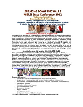BREAKING DOWN THE WALLS
                    MIBLSI State Conference 2012
                                    Wednesday, March 21rst
                                Break out Session C-2 Hour Block
                      Working with Oppositional & Defiant Students:
        Highlighting Prevention & Therapeutic Situational Management Strategies
            & Bringing Out the Best in Challenging Home School Partnerships




                        Administrators, Educators, Support Staff
This presentation will focus on evidenced based classroom management strategies for working with
students who present oppositional and defiant behavior. While considering the needs of students with
social maladjustment (Attachment Disorder, Oppositional Defiant and Conduct Disorder) and students
with disabilities that manifest in anger management challenges and defiance, strategies will be
presented for preventing and diffusing outbursts and developing long term coping strategies and
replacement skills. Each participant will receive a CD containing a toolbox of strategies for
oppositional and defiant students, as well as resources and strategies for bringing out the best in
challenging home school partnerships. Each participant will have an opportunity to perform a
competing pathways planning exercise on a defiant student (i.e., resulting in a formal intervention
plan outline). In addition, each participant will have opportunities to role play diffusing a defiant
student.
                  About the Presenter: Steven Vitto, M.A., CCII., BTC, MAISD.
Steve has been a teacher and behavior teacher consultant, working in Muskegon for the past 33
years. Steve has degrees in clinical teaching, administration, and education. Steve is a certified Crisis
Prevention (CPI) Instructor, a Certified Therapeutic Crisis Intervention (TCI) Instructor, a Certified
Davereux Personal Emergency Intervention Trainer, a Michigan MIBLISi State Trainer, a Certified
Balanced and Restorative Justice Trainer, an RTI Classroom Management trainer, and an Adjunct
Professor at Muskegon Community College. Steve recently has been involved as a college instructor
for educational staff working in Michigan’s Telamon Migrant Head Start Programs. (This project is a
statewide effort to encourage literacy and social skills among migrant and seasonal farm worker
children and to stress the enjoyment of reading). Steve is also currently working with Muskegon’s You
Turn Program, a specialized program which offers school services to expelled youth. Steve recently
developed a training process for with Challenging Home School Partnerships. Steve can be contacted
at svitto@muskegonisd.org. or 231-767-7277.




Scope and Sequence:
    •   Etiology- the origin of attachment problems and social maladjustment
    •   Symptoms- the characteristics of ODD, Conduct Disorder, and Social Maladjustment
    •   The Competing Pathways Treatment Model (From Functional Assessment to Replacement Skills
    •   Setting Event Strategies
    •   Antecedent or Prevention Strategies
    •   Teaching Replacement Skills
    •   Consequence Strategies
    •   Reward Strategies
    •   Life Space Intervention
   • Strategies for Working with Defiant Students
OUTCOMES: Development of Competing Pathways Positive Behavior Support Plan
 