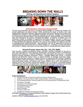 BREAKING DOWN THE WALLS
                      Working with Oppositional & Defiant Students:
        Highlighting Prevention & Therapeutic Situational Management Strategies




                        Administrators, Educators,Support Staff
This day long presentation will focus on evidenced based strategies for working with students who
present oppositional and defiant behavior. While considering the needs of students with social
maladjustment (Attachment Disorder, Oppositional Defiant and Conduct Disorder) and students with
disabilities that manifest in anger management challenges and defiance, strategies will be presented
for preventing and diffusing outbursts and developing long term coping strategies and replacement
skills. Each participant will receive a Parenting Tips Booklet (in Spanish), a handout, and a CD
containing a toolbox of strategies for oppositional and defiant students, my book “In Search of a
Heart: Creating Caring Conscience and Character in all Children” (2008), Evidence Based Strategies
for diffusing defiant and aggressive behaviors, and resources and strategies for bringing out the best
in challenging home school partnerships. Each participant will have an opportunity to perform a
competing pathways planning exercise on a defiant student (i.e., resulting in a formal intervention
plan outline). In addition, each person will have opportunities to role play diffusing a defiant student.


                  About the Presenter: Steven Vitto, M.A.., CCII., BTC, MAISD.
Steve has been a teacher and behavior teacher consultant, working in Muskegon for the past 31
years. Steve has degrees in clinical teaching, administration, and education. Steve is a certified Crisis
Prevention (CPI) Instructor, a Certified Therapeutic Crisis Intervention (TCI) Instructor, a Certified
Davereux Personal Emergency Intervention Trainer, a Michigan MIBLISi State Trainer, a Certified
Balanced and Restorative Justice Trainer, an Adjunct Professor at Muskegon Community College.
Steve recently has been involved as a college instructor for educational staff working in Michigan’s
Telamon Migrant Head Start Programs. (This project is a statewide effort to encourage literacy and
social skills among migrant and seasonal farm worker children and to stress the enjoyment of
reading). Steve is also currently working with Muskegon’s You Turn Program, a specialized program
which offers school services to expelled youth. Steve recently developed a training process for with
Challenging Home School Partnerships. Steve can be contacted at svitto@muskegonisd.org.




Scope and Sequence:
    •   Etiology- the origin of attachment problems and social maladjustment
    •   Symptoms- the characteristics of ODD, Conduct Disorder, and Social Maladjustment
    •   The Competing Pathways Treatment Model (From Functional Assessment to Replacement Skills
    •   Setting Event Strategies
    •   Antecedent or Prevention Strategies
    •   Teaching Replacement Skills
    •   Consequence Strategies
    •   Reward Strategies
    •   Life Space Intervention
   • Strategies for Working with Challenging Families
OUTCOMES: Development of Competing Pathways Positive Behavior Support Plan and Planning Process
          For Challenging Families
CONTACT STEVE AT svitto@muskegonisd.org or 231-767-7279
 