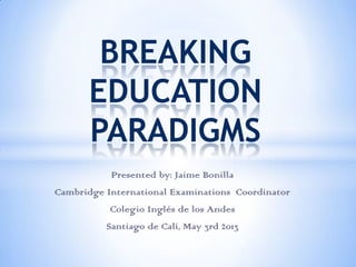 Presented by: Jaime Bonilla
Cambridge International Examinations Coordinator
Colegio Inglés de los Andes
Santiago de Cali, May 3rd 2013
BREAKING
EDUCATION
PARADIGMS
 