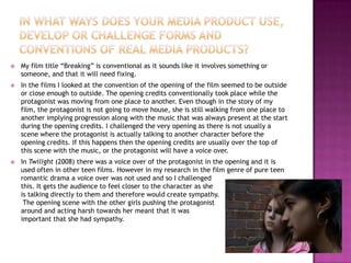    My film title “Breaking” is conventional as it sounds like it involves something or
    someone, and that it will need fixing.
   In the films I looked at the convention of the opening of the film seemed to be outside
    or close enough to outside. The opening credits conventionally took place while the
    protagonist was moving from one place to another. Even though in the story of my
    film, the protagonist is not going to move house, she is still walking from one place to
    another implying progression along with the music that was always present at the start
    during the opening credits. I challenged the very opening as there is not usually a
    scene where the protagonist is actually talking to another character before the
    opening credits. If this happens then the opening credits are usually over the top of
    this scene with the music, or the protagonist will have a voice over.
   In Twilight (2008) there was a voice over of the protagonist in the opening and it is
    used often in other teen films. However in my research in the film genre of pure teen
    romantic drama a voice over was not used and so I challenged
    this. It gets the audience to feel closer to the character as she
    is talking directly to them and therefore would create sympathy.
     The opening scene with the other girls pushing the protagonist
    around and acting harsh towards her meant that it was
    important that she had sympathy.
 