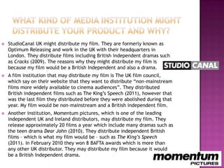    StudioCanal UK might distribute my film. They are formerly known as
    Optimum Releasing and work in the UK with their headquarters in
    London. They distribute films including British independent dramas such
    as Cracks (2009). The reasons why they might distribute my film is
    because my film would be a British Independent and also a drama.
   A film institution that may distribute my film is The UK film council,
    which say on their website that they want to distribute “non-mainstream
    films more widely available to cinema audiences”. They distributed
    British independent films such as The King‟s Speech (2011), however that
    was the last film they distributed before they were abolished during that
    year. My film would be non-mainstream and a British independent film.
   Another institution, Momentum pictures, which is one of the leading
    independent UK and Ireland distributors, may distribute my film. They
    release approximately 20 films a year which include many dramas such as
    the teen drama Dear John (2010). They distribute independent British
    films – which is what my film would be – such as The King’s Speech
    (2011). In February 2010 they won 8 BAFTA awards which is more than
    any other UK distributor. They may distribute my film because it would
    be a British Independent drama.
 