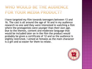 I have targeted my film towards teenagers between 13 and
16. The cast is all around the age of 16 and in my audience
research no one said they were interested in watching a film
where the protagonists were younger than their own age.
Due to the themes, content and moderate language that
would be included later on in the film the product would
probably be given a certificate of 12 and so the audience is
slightly restricted. I aimed at females as the main character
is a girl and so easier for them to relate.
 