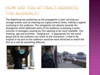 The beginning was mysterious as the protagonist is seen carrying out
strange actions such as cleaning out a glass several times, making it appear
confusing to the audience. The antagonists are abusive towards the
protagonist which addresses some of the audience as bullying is quite
common in teenagers causing my film opening to be more relatable. The
clothing, age and activities – hanging out – is appropriate for the social
group and so the audience can relate to the characters. I tried to be
original in my plot so the audience would be more attracted to watch the
film as it will be something different.
 