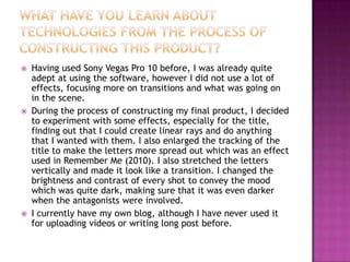    Having used Sony Vegas Pro 10 before, I was already quite
    adept at using the software, however I did not use a lot of
    effects, focusing more on transitions and what was going on
    in the scene.
   During the process of constructing my final product, I decided
    to experiment with some effects, especially for the title,
    finding out that I could create linear rays and do anything
    that I wanted with them. I also enlarged the tracking of the
    title to make the letters more spread out which was an effect
    used in Remember Me (2010). I also stretched the letters
    vertically and made it look like a transition. I changed the
    brightness and contrast of every shot to convey the mood
    which was quite dark, making sure that it was even darker
    when the antagonists were involved.
   I currently have my own blog, although I have never used it
    for uploading videos or writing long post before.
 