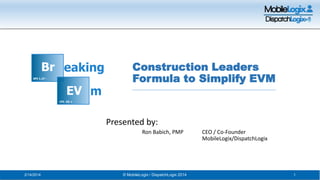 Construction Leaders
Formula to Simplify EVM

Presented by:
Ron Babich, PMP

2/14/2014

© MobileLogix / DispatchLogix 2014

CEO / Co-Founder
MobileLogix/DispatchLogix

1

 