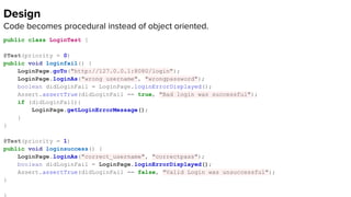 Design
Code becomes procedural instead of object oriented.
public class LoginTest {
@Test(priority = 0)
public void loginfail() {
LoginPage.goTo("http://127.0.0.1:8080/login");
LoginPage.loginAs("wrong username", "wrongpassword");
boolean didLoginFail = LoginPage.loginErrorDisplayed();
Assert.assertTrue(didLoginFail == true, "Bad login was successful");
if (didLoginFail){
LoginPage.getLoginErrorMessage();
}
}
@Test(priority = 1)
public void loginsuccess() {
LoginPage.loginAs("correct_username", "correctpass");
boolean didLoginFail = LoginPage.loginErrorDisplayed();
Assert.assertTrue(didLoginFail == false, "Valid Login was unsuccessful");
}
 