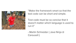 “Make the framework smart so that the
test code can be short and simple.
Test code must be so concise that it
doesn't matter which language is used to
run it”
- Martin Schneider ( Java Ninja @
Carousell )
 