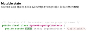 Mutable state
To avoid static objects being overwritten by other code, declare them final
/** Contains all the constant system property names */
public final class SystemPropertyConstants {
public static final String loginEndPoint = "/api/login/";
}
 