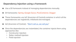 Dependency Injection using a framework
● Use a DI framework instead of managing dependencies manually.
● DI frameworks: Spring, Google Guice, PicoContainer, Dagger
● These frameworks use IoC (Inversion of Control) container in which all the
dependencies are registered, initialized and managed.
● IoC (Inversion of Control) - “Don’t call us, we call you”
● Once the dependencies are instantiated, the container injects them using
approaches like:
○ Constructor injection
○ Setter method injection
○ Field injection
 