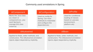 @Component @Configuration
@Autowired @Bean
Applied to fields, setter methods, and
constructors. The @Autowired annotation
injects object dependency implicitly.
Used as config for
Spring. Can have
methods to instantiate
and configure the
dependencies
Marks the Java class
as a bean or
component (i.e., you
want Spring to
manage this class
instance)
Applied to fields, setter methods, and
constructors. The @Autowired annotation
injects object dependency implicitly.
Commonly used annotations in Spring
Used for conditional
loading of classes
based on usecase
(environment,
platform etc)
@Profile
 