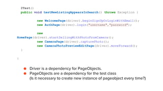 @Test()
public void testNewListingAppearsInSearch() throws Exception {
new WelcomePage(driver).beginSignUpOrLoginWithEmail();
new AuthPage(driver).login("username","password");
new
HomePage(driver).startSellingWithPhotoFromCamera();
new CameraPage(driver).capturePhoto();
new CameraPhotoPreviewEditPage(driver).moveForward();
}
}
● Driver is a dependency for PageObjects.
● PageObjects are a dependency for the test class
(Is it necessary to create new instance of pageobject every time?)
 