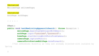 @Autowired
WelcomePage welcomePage;
@Autowired
AuthPage authPage;
. . . . .
@Test()
public void testNewListingAppearsInSearch() throws Exception {
welcomPage.beginSignUpOrLoginWithEmail();
authPage.login("username","password");
homePage.startSellingWithPhotoFromCamera();
cameraPage.capturePhoto();
cameraPhotoPreviewEditPage.moveForward();
//Use references directly as they are already injected with instance by
Spring
}
 