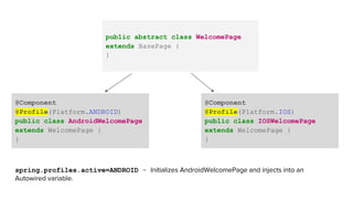 public abstract class WelcomePage
extends BasePage {
}
@Component
@Profile(Platform.ANDROID)
public class AndroidWelcomePage
extends WelcomePage {
}
@Component
@Profile(Platform.IOS)
public class IOSWelcomePage
extends WelcomePage {
}
spring.profiles.active=ANDROID - Initializes AndroidWelcomePage and injects into an
Autowired variable.
 