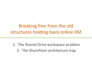 Breaking free from the old
structures holding back online KM

1. The Shared Drive workspace problem
  2. The SharePoint architecture trap
 