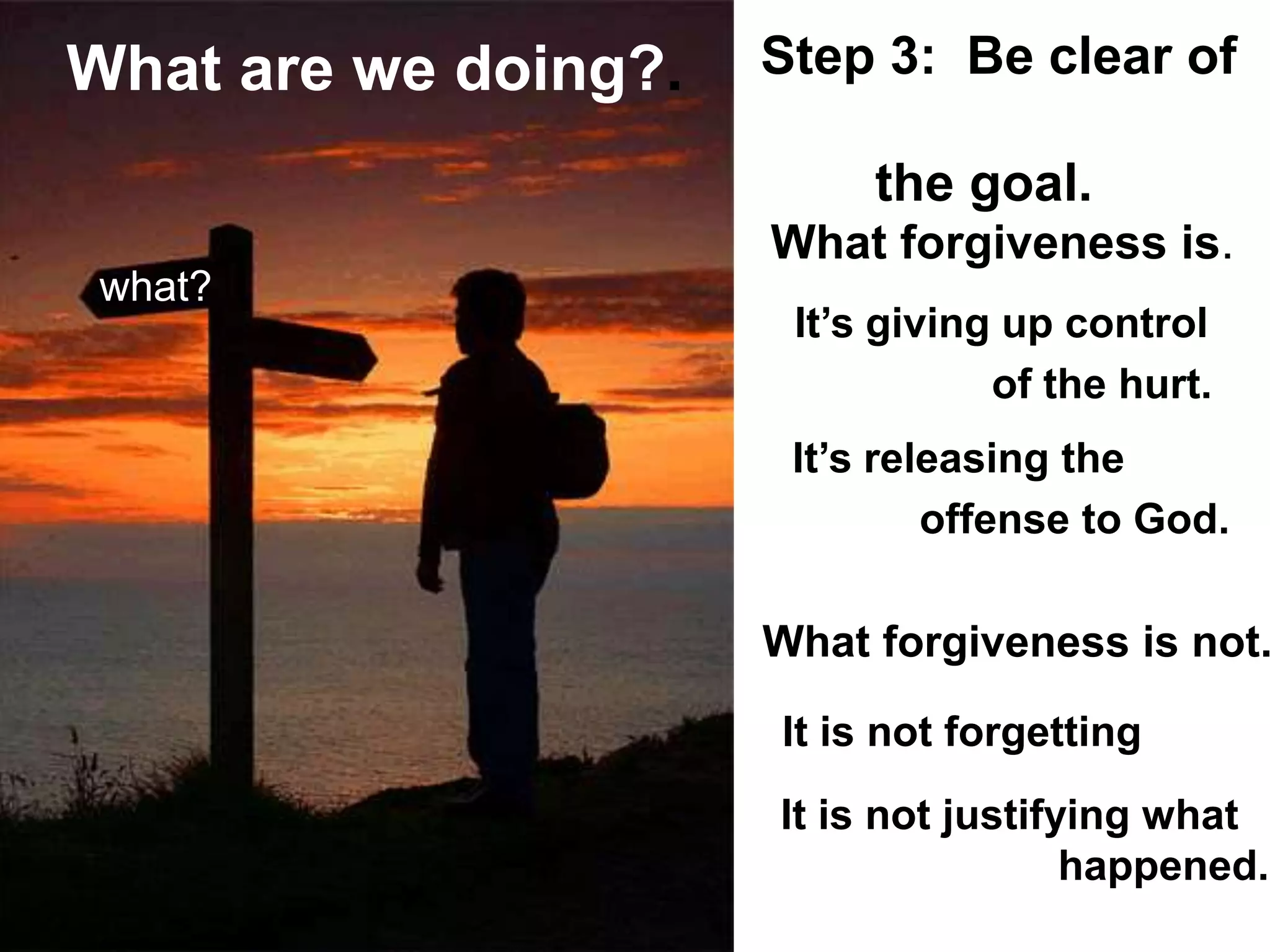 and our
What forgiveness is not.
It’s giving up control
of the hurt.
What forgiveness is.
what?
It’s releasing the
offense to God.
It is not forgetting
It is not justifying what
happened.
Step 3: Be clear of
the goal.
What are we doing?.