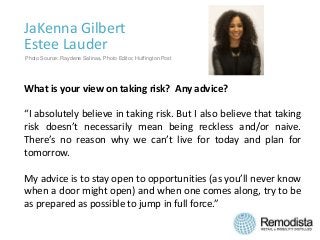 JaKenna Gilbert
Estee Lauder
What is your view on taking risk? Any advice?
“I absolutely believe in taking risk. But I also believe that taking
risk doesn’t necessarily mean being reckless and/or naive.
There’s no reason why we can’t live for today and plan for
tomorrow.
My advice is to stay open to opportunities (as you’ll never know
when a door might open) and when one comes along, try to be
as prepared as possible to jump in full force.”
Photo Source: Raydene Salinas, Photo Editor, Huffington Post
 
