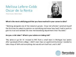 Melissa Lefere-Cobb
Oscar de la Renta
What is the most satisfying goal that you have reached in your career to date?
“Working alongside one of the industry's greats-- Oscar de la Renta! I pinched myself
the first time he asked my opinion on something and knew how hard I had to work to
gain his trust and validate the new merchandising department that I founded.”
Are you a risk taker? What is your advice on taking risk?
“My advice is go for it! I moved to NYC from a small town in Michigan two weeks
after I graduated from college. I didn't even have an apartment but knew I needed to
take a leap of faith and everything else would sort itself out..and it did!”
Photo Source: Valerie Keast
 