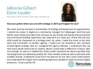 JaKenna Gilbert
Estee Lauder
Have you gotten where you are with strategy or did it just happen for you?
My career journey has been a combination of strategy and being open to opportunities.
I started my career in digital as a community manager for Volkswagen (and that was
before social media was taken that seriously by any brand) and having that executional
and community building experience was important as a base, but I knew that my true
skills would be sharpened on a strategy level. So, when I made the move to the Audi
team and eventually, to another agency, I made sure my experience was centered
around digital strategy. And as I navigated the agency lifestyle, I understood that my
next move would need to be at a brand, where I could make a difference in house. And
sure enough, as soon as I realized this, Estee Lauder contacted me about a position that
my background was absolutely perfect for. They needed someone who could work with
multiple brands, understand social from the ground up and who could communicate
and understand the higher level marketing objectives needed to build successful digital
presences. It was a perfect fit.
Photo Source: Raydene Salinas, Photo Editor, Huffington Post
 