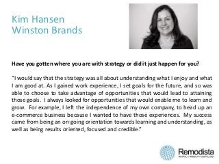 Kim Hansen
Winston Brands
Have you gotten where you are with strategy or did it just happen for you?
“I would say that the strategy was all about understanding what I enjoy and what
I am good at. As I gained work experience, I set goals for the future, and so was
able to choose to take advantage of opportunities that would lead to attaining
those goals. I always looked for opportunities that would enable me to learn and
grow. For example, I left the independence of my own company, to head up an
e-commerce business because I wanted to have those experiences. My success
came from being an on-going orientation towards learning and understanding, as
well as being results oriented, focused and credible.”
 