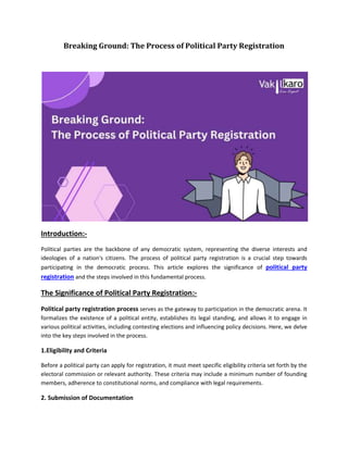 Breaking Ground: The Process of Political Party Registration
Introduction:-
Political parties are the backbone of any democratic system, representing the diverse interests and
ideologies of a nation's citizens. The process of political party registration is a crucial step towards
participating in the democratic process. This article explores the significance of political party
registration and the steps involved in this fundamental process.
The Significance of Political Party Registration:-
Political party registration process serves as the gateway to participation in the democratic arena. It
formalizes the existence of a political entity, establishes its legal standing, and allows it to engage in
various political activities, including contesting elections and influencing policy decisions. Here, we delve
into the key steps involved in the process.
1.Eligibility and Criteria
Before a political party can apply for registration, it must meet specific eligibility criteria set forth by the
electoral commission or relevant authority. These criteria may include a minimum number of founding
members, adherence to constitutional norms, and compliance with legal requirements.
2. Submission of Documentation
 
