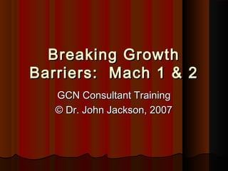 Breaking GrowthBreaking Growth
Barriers: Mach 1 & 2Barriers: Mach 1 & 2
GCN Consultant TrainingGCN Consultant Training
© Dr. John Jackson, 2007© Dr. John Jackson, 2007
 