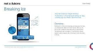 Case Study

Breaking Ice
How Net Solutions helped Attaboy
Productions in developing Breaking Ice App,
a dating app for iPhone and iPad users

Overview
Breaking Ice is a free social networking and dating app that helps
you instantly meet people at the same location where you are,
such as a bar, restaurant, coffee shop, party, or sporting event.
The Breaking Ice app is available in 71 countries and is mainly
targeted toward youngsters who are looking to meet new people,
on the go.

For further information, please contact us at presales@netsolutionsindia.com

www.netsolutionsindia.com

 