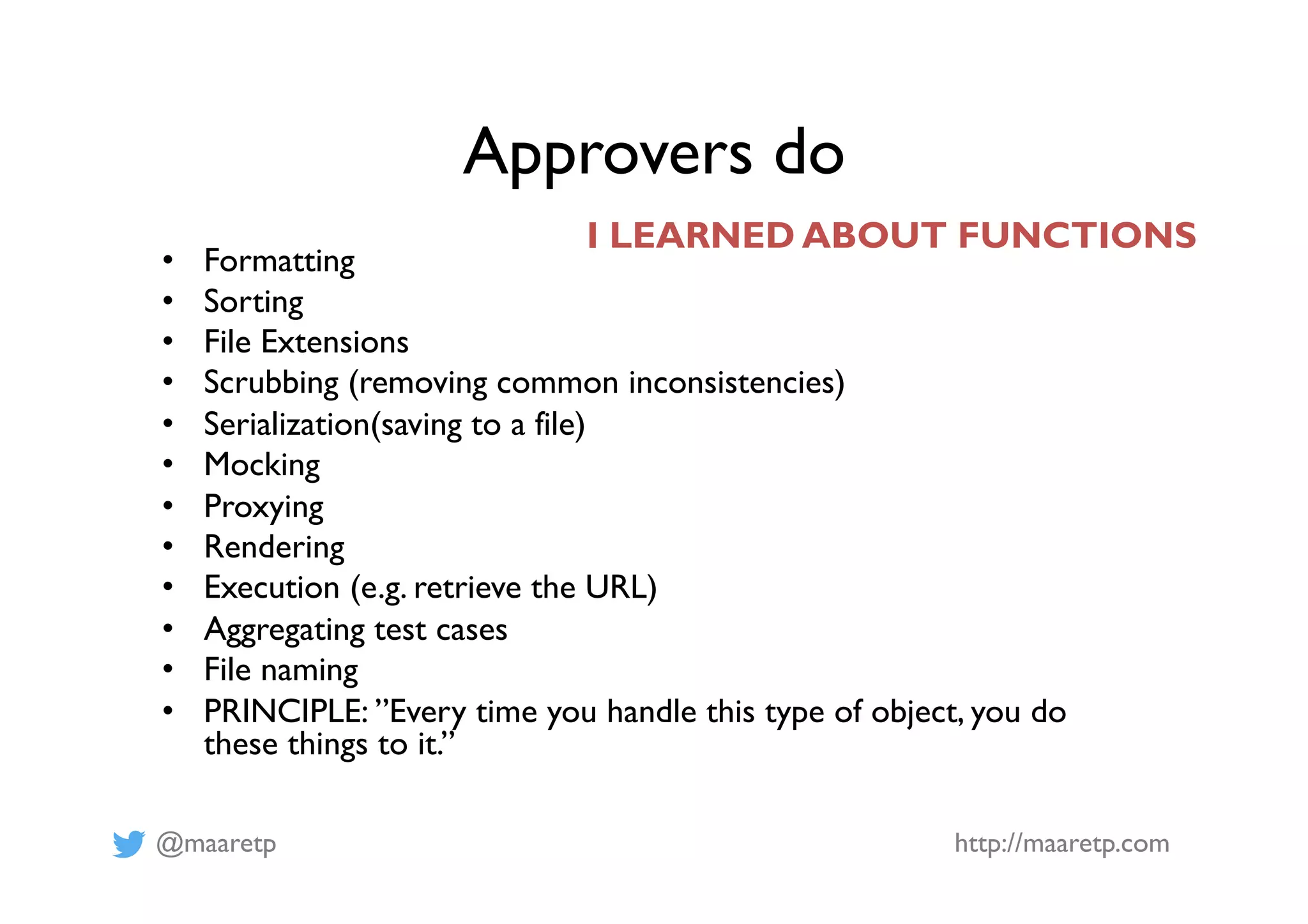 @maaretp http://maaretp.com
Approvers do
•  Formatting
•  Sorting
•  File Extensions
•  Scrubbing (removing common inconsistencies)
•  Serialization(saving to a file)
•  Mocking
•  Proxying
•  Rendering
•  Execution (e.g. retrieve the URL)
•  Aggregating test cases
•  File naming
•  PRINCIPLE: ”Every time you handle this type of object, you do
these things to it.”
I LEARNED ABOUT FUNCTIONS
 