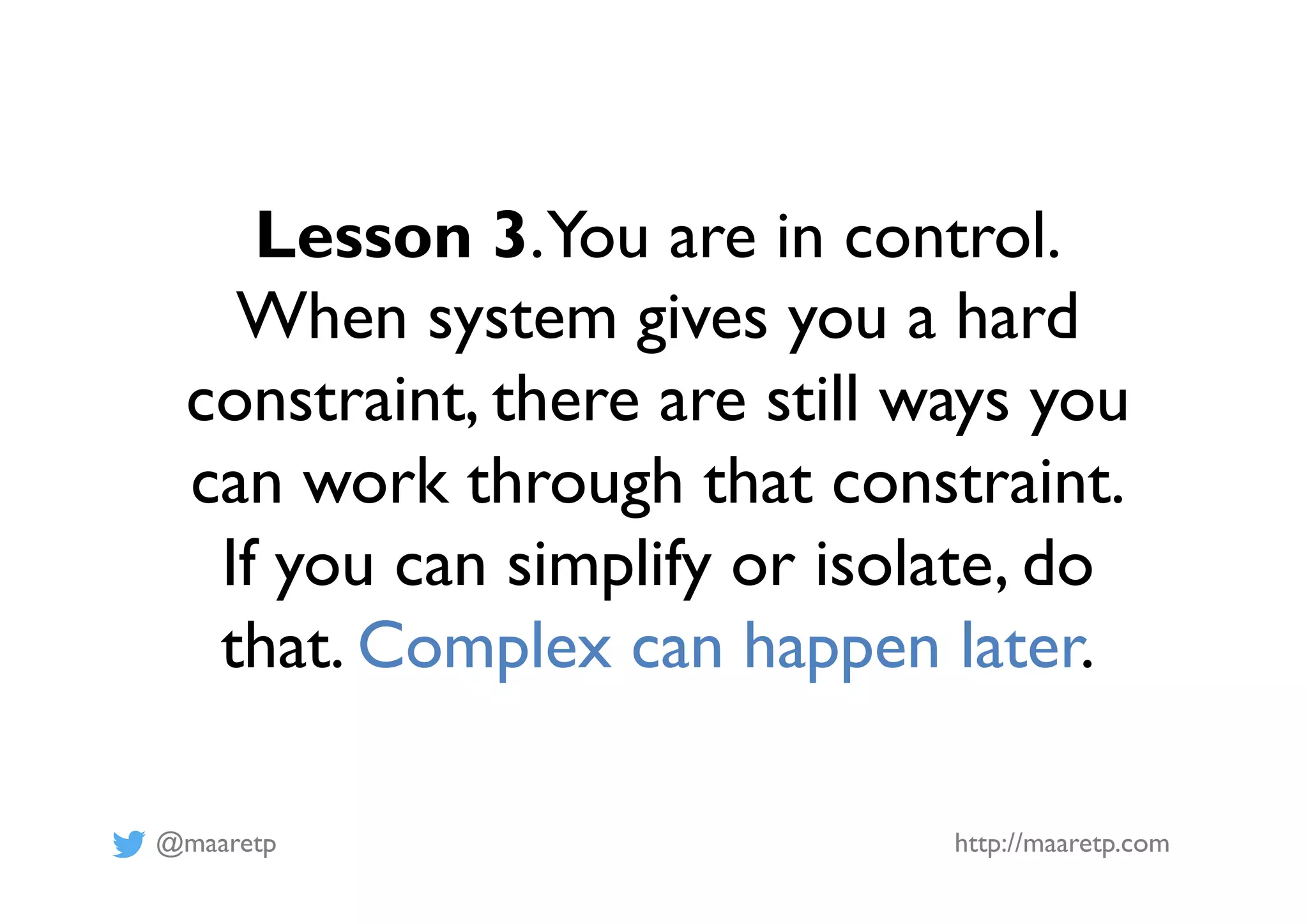 @maaretp http://maaretp.com
Lesson 3.You are in control.
When system gives you a hard
constraint, there are still ways you
can work through that constraint.
If you can simplify or isolate, do
that. Complex can happen later.
 