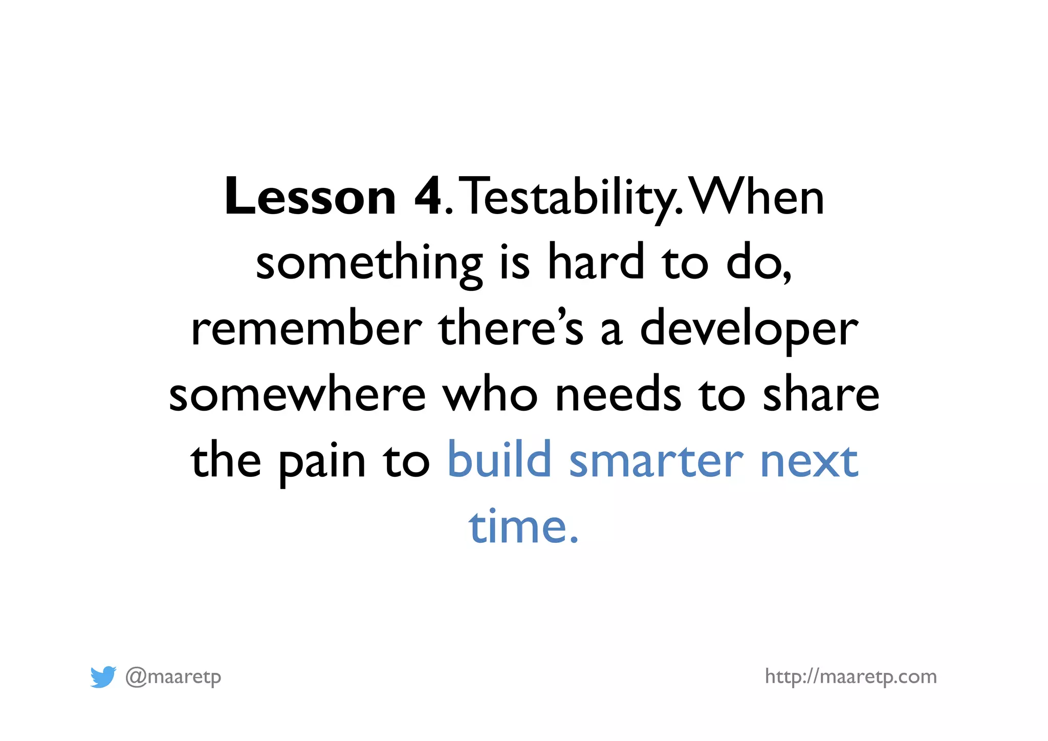 @maaretp http://maaretp.com
Lesson 4.Testability.When
something is hard to do,
remember there’s a developer
somewhere who needs to share
the pain to build smarter next
time.
 