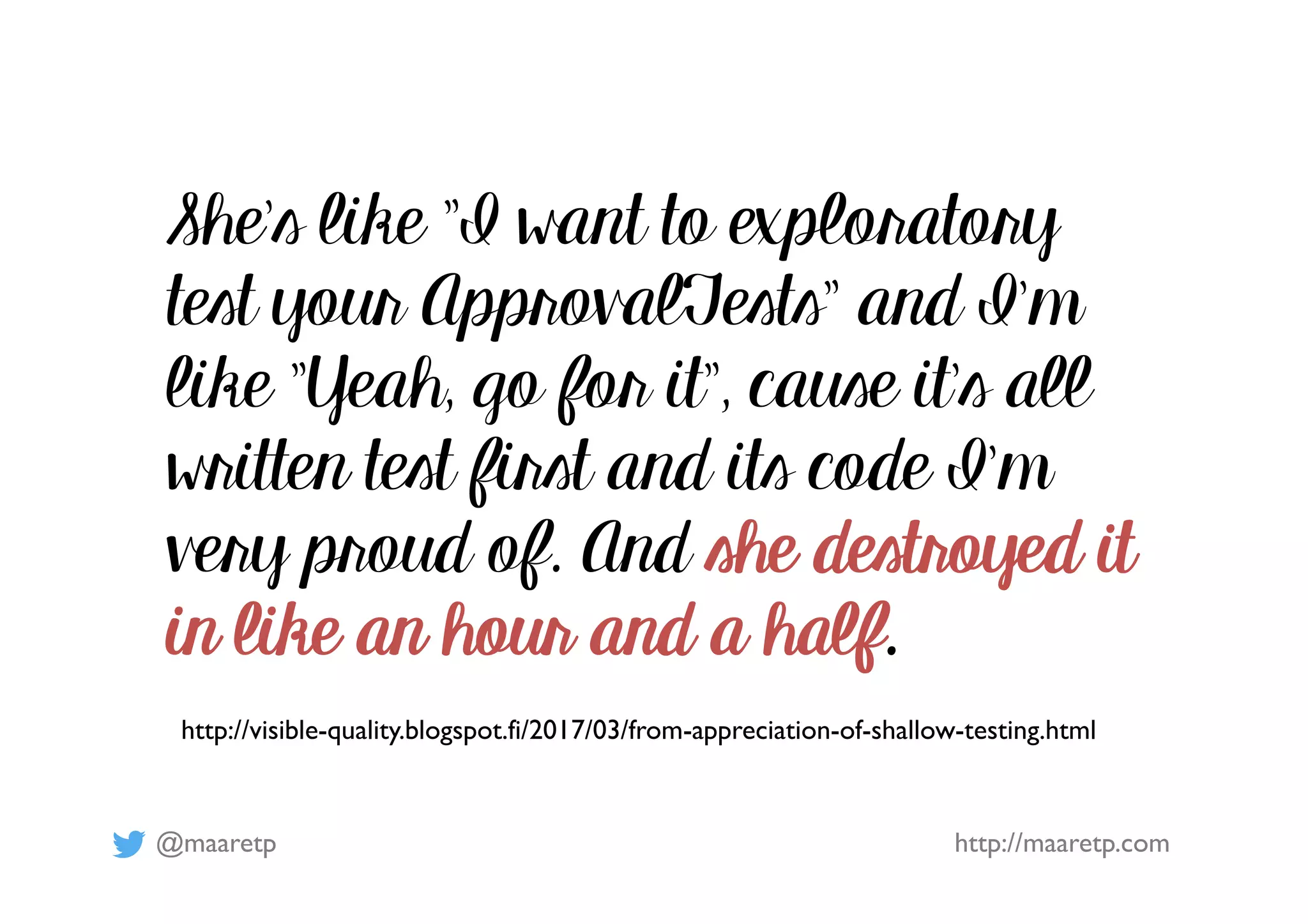 @maaretp http://maaretp.com
http://visible-quality.blogspot.fi/2017/03/from-appreciation-of-shallow-testing.html
She's like "I want to exploratory
test your ApprovalTests" and I'm
like "Yeah, go for it", cause it's all
written test first and its code I'm
very proud of. And she destroyed it
in like an hour and a half.
 