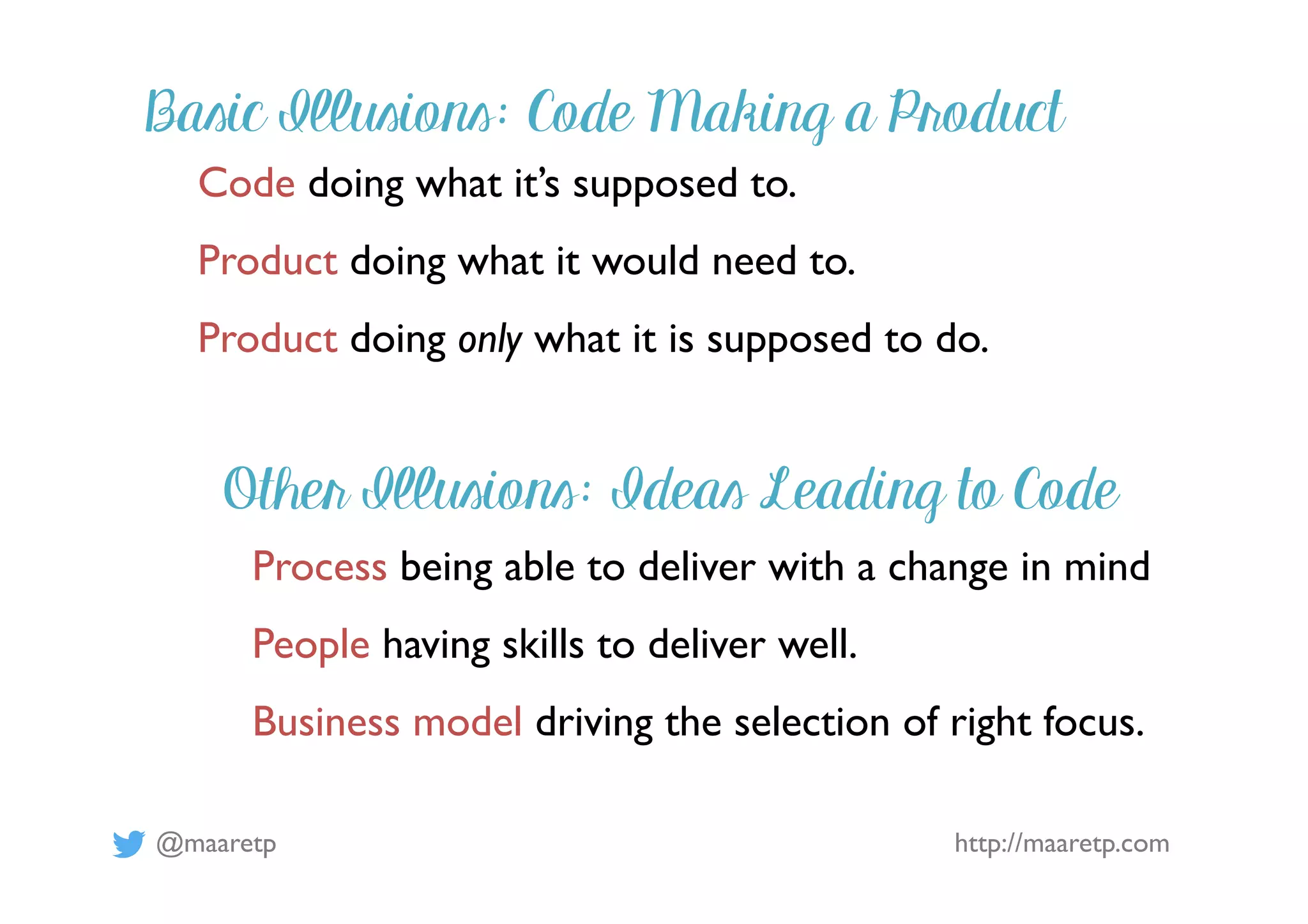 @maaretp http://maaretp.com
Code doing what it’s supposed to.
Product doing what it would need to.
Product doing only what it is supposed to do.
Basic Illusions: Code Making a Product
Other Illusions: Ideas Leading to Code
Process being able to deliver with a change in mind
People having skills to deliver well.
Business model driving the selection of right focus.
 
