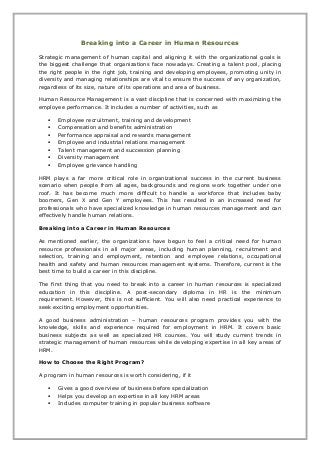 Breaking into a Career in Human Resources
Strategic management of human capital and aligning it with the organizational goals is
the biggest challenge that organizations face nowadays. Creating a talent pool, placing
the right people in the right job, training and developing employees, promoting unity in
diversity and managing relationships are vital to ensure the success of any organization,
regardless of its size, nature of its operations and area of business.
Human Resource Management is a vast discipline that is concerned with maximizing the
employee performance. It includes a number of activities, such as
 Employee recruitment, training and development
 Compensation and benefits administration
 Performance appraisal and rewards management
 Employee and industrial relations management
 Talent management and succession planning
 Diversity management
 Employee grievance handling
HRM plays a far more critical role in organizational success in the current business
scenario when people from all ages, backgrounds and regions work together under one
roof. It has become much more difficult to handle a workforce that includes baby
boomers, Gen X and Gen Y employees. This has resulted in an increased need for
professionals who have specialized knowledge in human resources management and can
effectively handle human relations.
Breaking into a Career in Human Resources
As mentioned earlier, the organizations have begun to feel a critical need for human
resource professionals in all major areas, including human planning, recruitment and
selection, training and employment, retention and employee relations, occupational
health and safety and human resources management systems. Therefore, current is the
best time to build a career in this discipline.
The first thing that you need to break into a career in human resources is specialized
education in this discipline. A post-secondary diploma in HR is the minimum
requirement. However, this is not sufficient. You will also need practical experience to
seek exciting employment opportunities.
A good business administration – human resources program provides you with the
knowledge, skills and experience required for employment in HRM. It covers basic
business subjects as well as specialized HR courses. You will study current trends in
strategic management of human resources while developing expertise in all key areas of
HRM.
How to Choose the Right Program?
A program in human resources is worth considering, if it
 Gives a good overview of business before specialization
 Helps you develop an expertise in all key HRM areas
 Includes computer training in popular business software
 