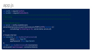 var restify = require('restify');
var builder = require('botbuilder');
//=========================================================
// Bot Setup
//=========================================================
// Setup Restify Server
var server = restify.createServer();
server.listen(process.env.port || process.env.PORT || 3978, function () {
console.log('%s listening to %s', server.name, server.url);
});
// Create chat bot
var connector = new builder.ChatConnector({
appId: <Your App ID>
appPassword: <Your App Secret>
});
var bot = new builder.UniversalBot(connector);
server.post('/api/messages', connector.listen());
 