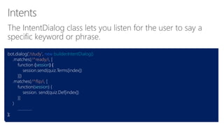 The IntentDialog class lets you listen for the user to say a
specific keyword or phrase.
bot.dialog('/study', new builder.IntentDialog()
.matches(/^ready/i, [
function (session) {
session.send(quiz.Terms[index])
}])
.matches(/^flip/i, [
function(session) {
session. send(quiz.Def[index])
}]
)
…...........
);
 