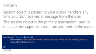 Session object is passed to your dialog handlers any
time your bot receives a message from the user.
The session object is the primary mechanism used to
manage messages received from and sent to the user.
bot.dialog('/', function (session) {
session.send("Hello! Welcome to the MHacks Quiz Bot. Would you like to study today?")
session.beginDialog('/user');
});
@Saelia
 