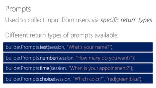 Different return types of prompts available:
builder.Prompts.text(session, "What's your name?");
builder.Prompts.number(session, "How many do you want?");
builder.Prompts.time(session, "When is your appointment?");
builder.Prompts.choice(session, "Which color?", "red|green|blue");
 