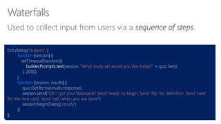 bot.dialog('/subject', [
function (session) {
setTimeout(function(){
builder.Prompts.text(session, "What study set would you like today?" + quiz.Sets);
}, 2000)
},
function (session, results) {
quiz.GetTerms(results.response);
session.send("Ok! I got your flashcards! Send 'ready' to begin. Send 'flip' for definition. Send 'next'
for the next card. Send 'exit' when you are done")
session.beginDialog('/study')
}]
);
 