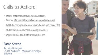 Sarah Sexton
Technical Evangelist
US DX Audience | Microsoft, Chicago
@Saelia
• Steps: http://aka.ms/MHacksChatBot
• Demo: MicrosoftCareerBot.azurewebsites.net
• GitHub.com/jennifermarsman/MicrosoftCareerBot
• Slides: http://aka.ms/BreakingIntoBots
• Docs: http://dev.botframework.com
 