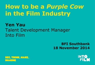 How to be a Purple Cow 
in the Film Industry 
Yen Yau 
Talent Development Manager 
Into Film 
BFI Southbank 
18 November 2014 
 