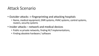 Attack Scenario
• Outsider attacks -> fingerprinting and attacking hospitals
• Name, medical equipment, EMR systems, HVAC systems, control systems,
routers, security systems
• Insider attacks – network and medical devices
• Public vs private networks, finding HL7 implementations,
• Finding obsolete hardware / software
 