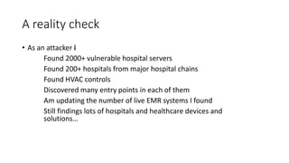 A reality check
• As an attacker i
Found 2000+ vulnerable hospital servers
Found 200+ hospitals from major hospital chains
Found HVAC controls
Discovered many entry points in each of them
Am updating the number of live EMR systems I found
Still findings lots of hospitals and healthcare devices and
solutions…
 