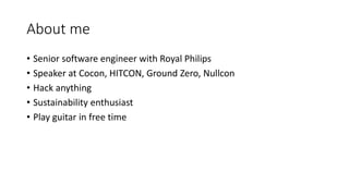 About me
• Senior software engineer with Royal Philips
• Speaker at Cocon, HITCON, Ground Zero, Nullcon
• Hack anything
• Sustainability enthusiast
• Play guitar in free time
 